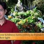 Those whose kindness turns enmity to friendship—the world / Lives by their light