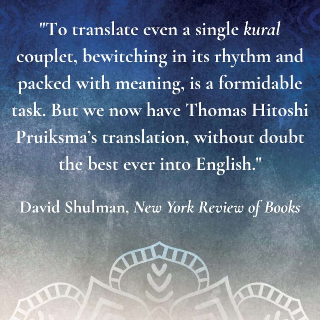 To translate even a single kural couplet, bewitching in its rhythm and packed with meaning, is a formidable task. But we now have Thomas Hitoshi Pruiksma’s translation, without doubt the best ever into English. David Shulman, New York Review of Books