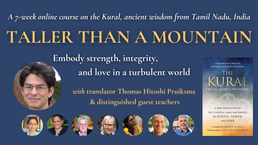 A 7-week online course on the Kural, ancient wisdom from Tamil Nadu, India: TALLER THAN A MOUNTAIN. Embody strength, integrity, and love in a turbulent world. With translator Thomas Hitoshi Pruiksma and distinguished guest teachers